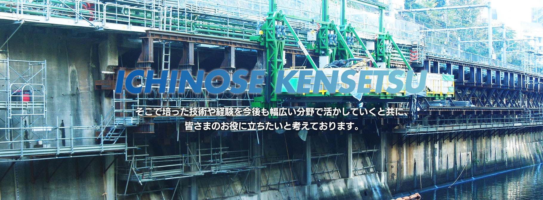 ICHINOSE KENSETSU そこで培った技術や経験を今後も幅広い分野で活かしていくと共に、皆さまのお役に立ちたいと考えております。